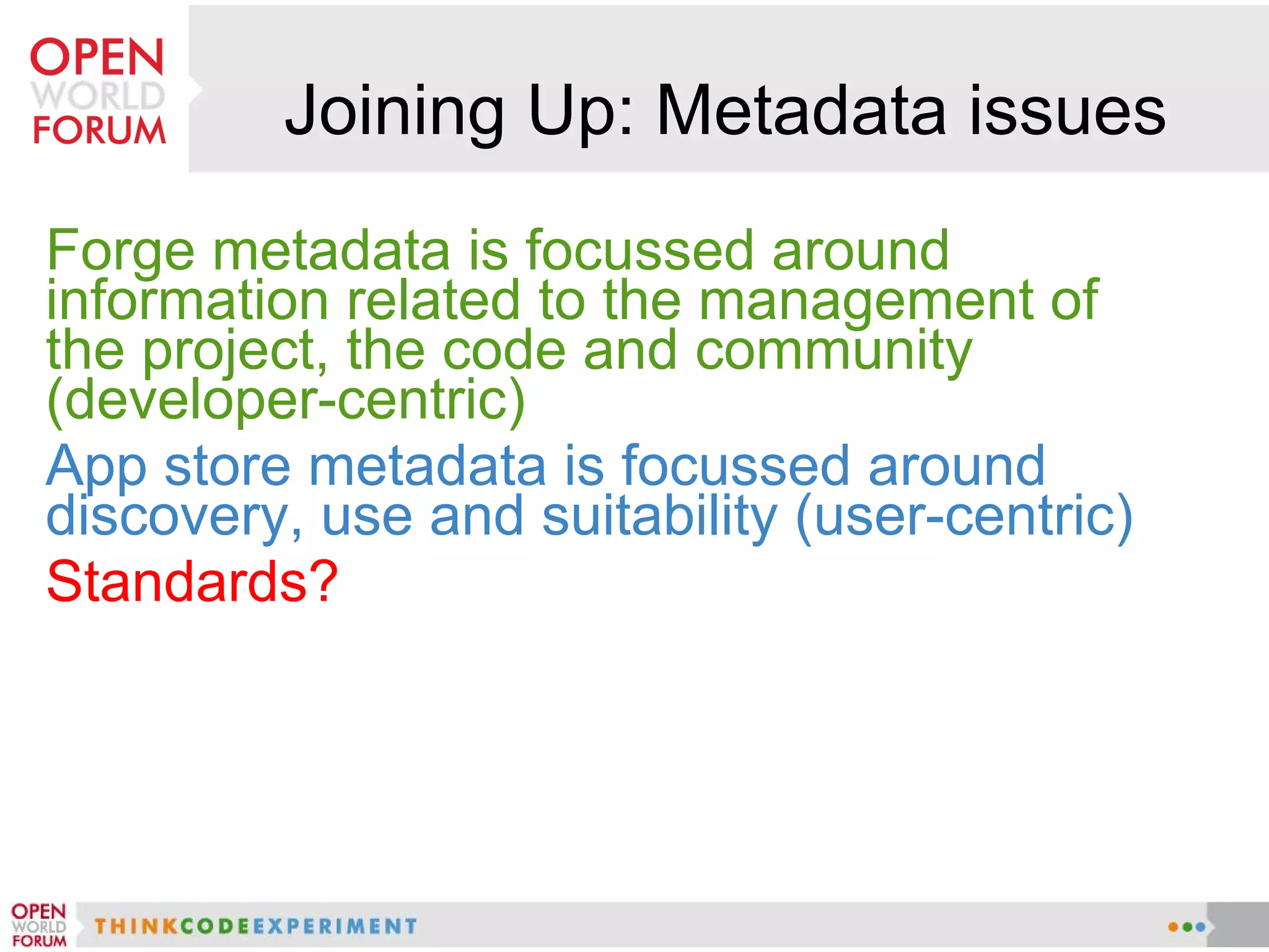Joining Up: Metadata issues
Forge metadata is focussed around
information related to the management of
the project, the code and community
(developer-centric)
App store metadata is focussed around
discovery, use and suitability (user-centric)
Standards?
 