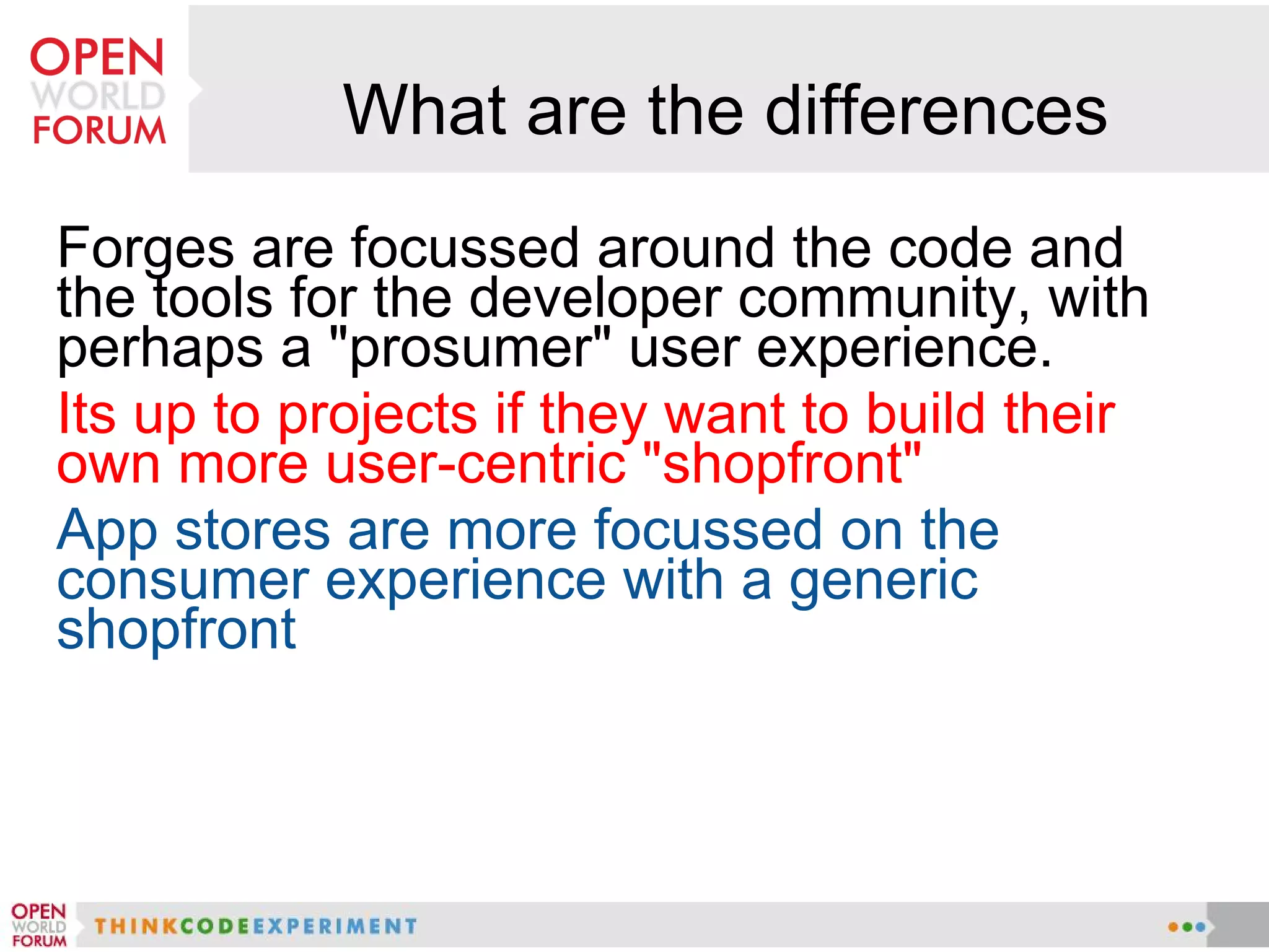 What are the differences
Forges are focussed around the code and
the tools for the developer community, with
perhaps a "prosumer" user experience.
Its up to projects if they want to build their
own more user-centric "shopfront"
App stores are more focussed on the
consumer experience with a generic
shopfront
 