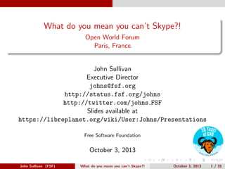 What do you mean you can’t Skype?!
Open World Forum
Paris, France

John Sullivan
Executive Director
johns@fsf.org
http://status.fsf.org/johns
http://twitter.com/johns FSF
Slides available at
https://libreplanet.org/wiki/User:Johns/Presentations
Free Software Foundation

October 3, 2013
John Sullivan (FSF)

What do you mean you can’t Skype?!

October 3, 2013

1 / 35

 