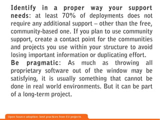 Identify in a proper way your support
needs: at least 70% of deployments does not
require any additional support – other than the free,
community-based one. If you plan to use community
support, create a contact point for the communities
and projects you use within your structure to avoid
losing important information or duplicating effort.
Be pragmatic: As much as throwing all
proprietary software out of the window may be
satisfying, it is usually something that cannot be
done in real world environments. But it can be part
of a long-term project.
 