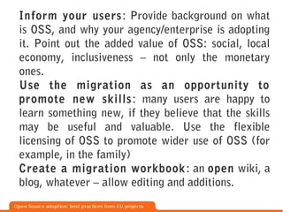 Inform your users: Provide background on what
is OSS, and why your agency/enterprise is adopting
it. Point out the added value of OSS: social, local
economy, inclusiveness – not only the monetary
ones.
Use the migration as an opportunity to
promote new skills : many users are happy to
learn something new, if they believe that the skills
may be useful and valuable. Use the flexible
licensing of OSS to promote wider use of OSS (for
example, in the family)
Create a migration workbook : an open wiki, a
blog, whatever – allow editing and additions.
 
