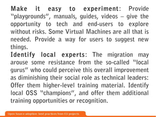 Make it easy to experiment : Provide
“playgrounds”, manuals, guides, videos – give the
opportunity to tech and end-users to explore
without risks. Some Virtual Machines are all that is
needed. Provide a way for users to suggest new
things.
Identify local experts : The migration may
arouse some resistance from the so-called “local
gurus” who could perceive this overall improvement
as diminishing their social role as technical leaders:
Offer them higher-level training material. Identify
local OSS “champions”, and offer them additional
training opportunities or recognition.
 