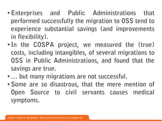 ●
  Enterprises and Public Administrations that
  performed successfully the migration to OSS tend to
  experience substantial savings (and improvements
  in flexibility).
● In the COSPA project, we measured the (true)


  costs, including intangibles, of several migrations to
  OSS in Public Administrations, and found that the
  savings are true.
● … but many migrations are not successful.

● Some are so disastrous, that the mere mention of


  Open Source to civil servants causes medical
  symptoms.
 