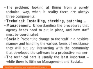 ●
  The problem: looking at things from a purely
  technical way, when in reality there are always
  three components:
● Technical: Installing, checking, patching...

● Management: Understanding the procedures that


  agency heads need to put in place, and how staff
  must be coordinated
● Social: Presenting change to the staff in a positive


  manner and handling the various forms of resistance
  they will put up; interacting with the community
  that developed the software in a productive manner
● The technical part is usually the least important –


  while there is little on Management and Social...
 