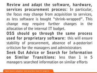 Review and adapt the software, hardware,
services procurement process : In particular,
the focus may change from acquisition to services,
as less software is bought “shrink-wrapped”. This
change may require further changes in the
allocation of the internal IT budget.
OSS should go through the same process
used for proprietary software: this will ensure
stability of procurement, absence of a-posteriori
criticism for the managers and administrators
Seek Out Advice or Search for Information
on Similar Transitions : less than 1 in 5
managers searched information on similar efforts
 
