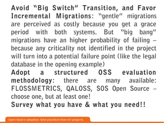 Avoid “Big Switch” Transition, and Favor
Incremental Migrations : “gentle” migrations
are perceived as costly because you get a grace
period with both systems. But “big bang”
migrations have an higher probability of failing –
because any criticality not identified in the project
will turn into a potential failure point (like the legal
database in the opening example)
Adopt       a    structured       OSS      evaluation
methodology: there are many available:
FLOSSMETRICS, QALOSS, SOS Open Source –
choose one, but at least one!
Survey what you have & what you need!!
 