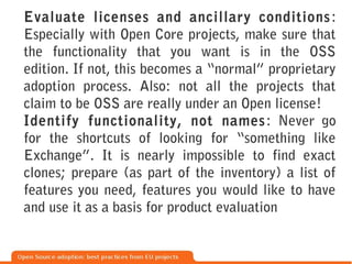 Evaluate licenses and ancillary conditions :
Especially with Open Core projects, make sure that
the functionality that you want is in the OSS
edition. If not, this becomes a “normal” proprietary
adoption process. Also: not all the projects that
claim to be OSS are really under an Open license!
Identify functionality, not names : Never go
for the shortcuts of looking for “something like
Exchange”. It is nearly impossible to find exact
clones; prepare (as part of the inventory) a list of
features you need, features you would like to have
and use it as a basis for product evaluation
 