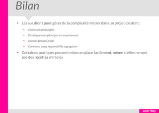Bilan
●
Les solutions pour gérer de la complexité métier dans un projet existent :
●
Communication (agile)
●
Développement piloté par le comportement
●
Domain Driven Design
●
Command query responsibility segregation
●
Certaines pratiques peuvent mises en place facilement, même si elles ne sont
pas des recettes miracles
 