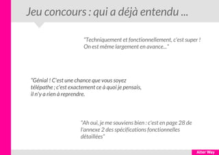 Jeu concours : qui a déjà entendu ...
“Techniquement et fonctionnellement, c'est super !
On est même largement en avance...”
“Génial ! C'est une chance que vous soyez
télépathe ; c'est exactement ce à quoi je pensais,
il n'y a rien à reprendre.
“Ah oui, je me souviens bien : c'est en page 28 de
l'annexe 2 des spécifications fonctionnelles
détaillées”
 