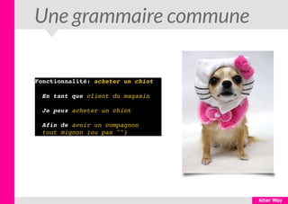Une grammaire commune
Fonctionnalité: acheter un chiot
  En tant que client du magasin
  Je peux acheter un chiot
  Afin de avoir un compagnon  
  tout mignon (ou pas ^^)
 