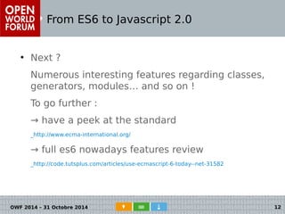 From ES6 to Javascript 2.0 
● Next ? 
Numerous interesting features regarding classes, 
generators, modules… and so on ! 
To go further : 
→ have a peek at the standard 
_http://www.ecma-international.org/ 
→ full es6 nowadays features review 
_http://code.tutsplus.com/articles/use-ecmascript-6-today--net-31582 
OWF 2014 – 31 Octobre 2014 12 
 