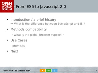 From ES6 to Javascript 2.0 
● Introduction / a brief history 
→ What is the difference between EcmaScript and JS ? 
● Methods compatibility 
→ What is the global browser support ? 
● Use Cases 
- promises 
● Next 
OWF 2014 – 31 Octobre 2014 2 
 