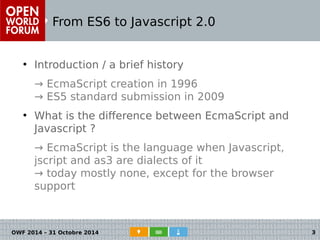 From ES6 to Javascript 2.0 
● Introduction / a brief history 
→ EcmaScript creation in 1996 
→ ES5 standard submission in 2009 
● What is the difference between EcmaScript and 
Javascript ? 
→ EcmaScript is the language when Javascript, 
jscript and as3 are dialects of it 
→ today mostly none, except for the browser 
support 
OWF 2014 – 31 Octobre 2014 3 
 