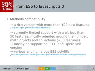 From ES6 to Javascript 2.0 
● Methods compatibility 
→ a rich version with more than 100 new features 
_ http://kangax.github.io/compat-table/es6/ 
→ currently limited support with a bit less than 
50 features, mostly oriented around the number, 
math objects and collections (~30 features) 
→ mostly no support on IE11- and Opera last 
version 
→ various and numerous ES5 polyfills 
_http://addyosmani.com/blog/ecmascript-6-resources-for-the-curious-javascripter/ 
OWF 2014 – 31 Octobre 2014 4 
 