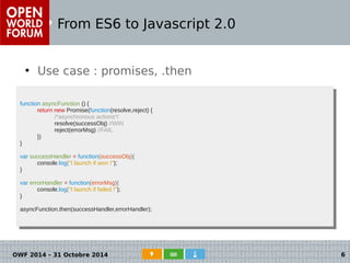 From ES6 to Javascript 2.0 
● Use case : promises, .then 
● Cas d'usage : les promises 
function asyncFunction () { 
function asyncFunction () { 
return new Promise(function(resolve,reject) { 
return new Promise(function(resolve,reject) { 
/*asynchronous actions*/ 
resolve(successObj) //WIN 
reject(errorMsg) //FAIL 
/*asynchronous actions*/ 
resolve(successObj) //WIN 
reject(errorMsg) //FAIL 
}) 
}) 
} 
var successHandler = function(successObj){ 
} 
var successHandler = function(successObj){ 
console.log("I launch if won !"); 
console.log("I launch if won !"); 
} 
var errorHandler = function(errorMsg){ 
} 
var errorHandler = function(errorMsg){ 
console.log("I launch if failed !"); 
console.log("I launch if failed !"); 
} 
asyncFunction.then(successHandler,errorHandler); 
} 
asyncFunction.then(successHandler,errorHandler); 
OWF 2014 – 31 Octobre 2014 6 
 