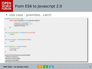 From ES6 to Javascript 2.0 
● Use case : promises, .catch 
function asyncFunction () { 
function asyncFunction () { 
return new Promise(function(resolve,reject) { 
return new Promise(function(resolve,reject) { 
/*asynchronous actions*/ 
resolve(successObj) //WIN 
reject(errorMsg) //FAIL 
/*asynchronous actions*/ 
resolve(successObj) //WIN 
reject(errorMsg) //FAIL 
● Cas d'usage : les promises 
}) 
}) 
} 
var successHandler = function(successObj){ 
} 
var successHandler = function(successObj){ 
/*stuff*/ 
/*stuff*/ 
} 
var errorHandler = function(errorMsg){ 
} 
var errorHandler = function(errorMsg){ 
/*stuff*/ 
/*stuff*/ 
} 
var correctError = function(obj){ 
} 
var correctError = function(obj){ 
/*recovery try*/ 
return obj ; 
/*recovery try*/ 
return obj ; 
} 
asyncFunction.then(successHandler) 
.catch(correctError) 
.then(successHandler) 
.catch(errorHandler); 
} 
asyncFunction.then(successHandler) 
.catch(correctError) 
.then(successHandler) 
.catch(errorHandler); 
OWF 2014 – 31 Octobre 2014 7 
 