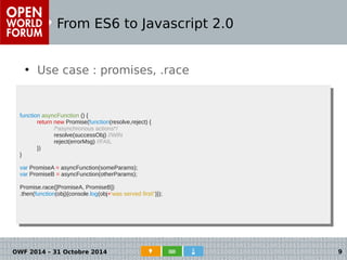 From ES6 to Javascript 2.0 
● Use case : promises, .race 
● Cas d'usage : les promises 
function asyncFunction () { 
function asyncFunction () { 
return new Promise(function(resolve,reject) { 
return new Promise(function(resolve,reject) { 
/*asynchronous actions*/ 
resolve(successObj) //WIN 
reject(errorMsg) //FAIL 
/*asynchronous actions*/ 
resolve(successObj) //WIN 
reject(errorMsg) //FAIL 
}) 
}) 
} 
var PromiseA = asyncFunction(someParams); 
var PromiseB = asyncFunction(otherParams); 
Promise.race([PromiseA, PromiseB]) 
.then(function(obj){console.log(obj+'was served first!')}); 
} 
var PromiseA = asyncFunction(someParams); 
var PromiseB = asyncFunction(otherParams); 
Promise.race([PromiseA, PromiseB]) 
.then(function(obj){console.log(obj+'was served first!')}); 
OWF 2014 – 31 Octobre 2014 9 
 