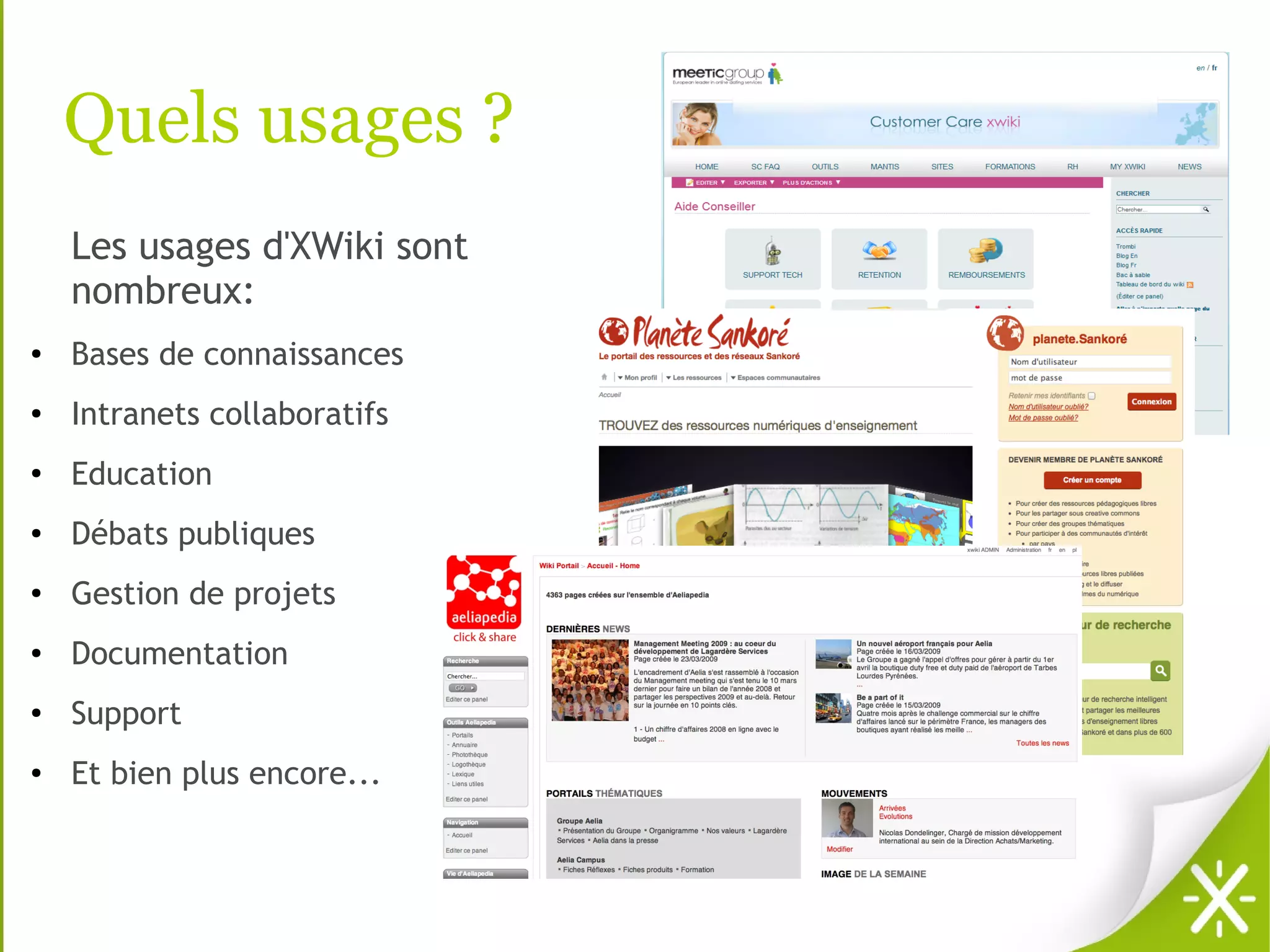 Quels usages ?
    Les usages d'XWiki sont
    nombreux:
●   Bases de connaissances
●   Intranets collaboratifs
●
    Education
●   Débats publiques
●   Gestion de projets
●   Documentation
●   Support
●   Et bien plus encore...
 
