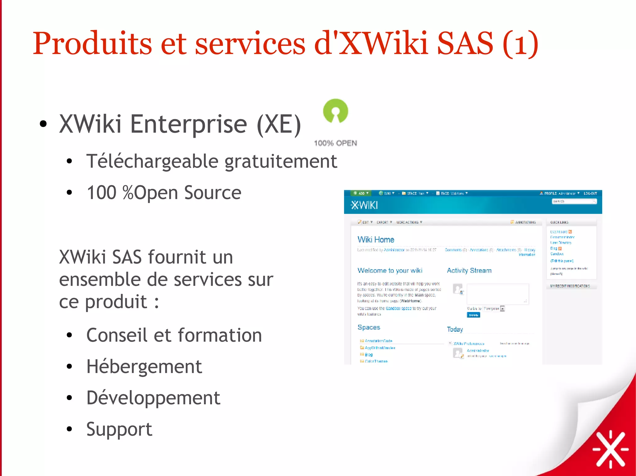 Produits et services d'XWiki SAS (1)

●   XWiki Enterprise (XE)
    ●
        Téléchargeable gratuitement
    ●
        100 %Open Source


    XWiki SAS fournit un
    ensemble de services sur
    ce produit :
    ●
        Conseil et formation
    ●
        Hébergement
    ●   Développement
    ●   Support
 