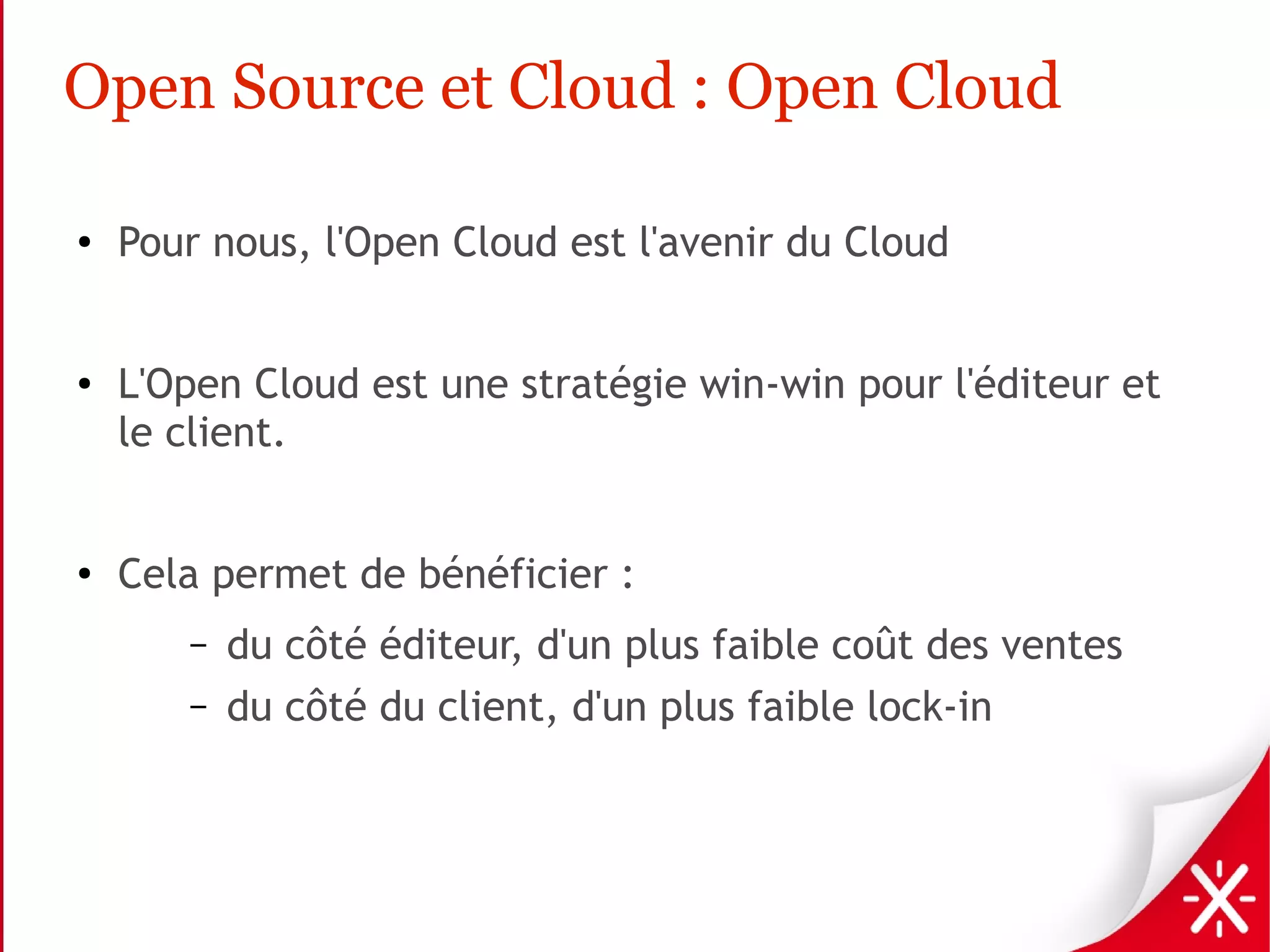 Open Source et Cloud : Open Cloud

●   Pour nous, l'Open Cloud est l'avenir du Cloud


●   L'Open Cloud est une stratégie win-win pour l'éditeur et
    le client.


●
    Cela permet de bénéficier :
       –   du côté éditeur, d'un plus faible coût des ventes
       –   du côté du client, d'un plus faible lock-in
 