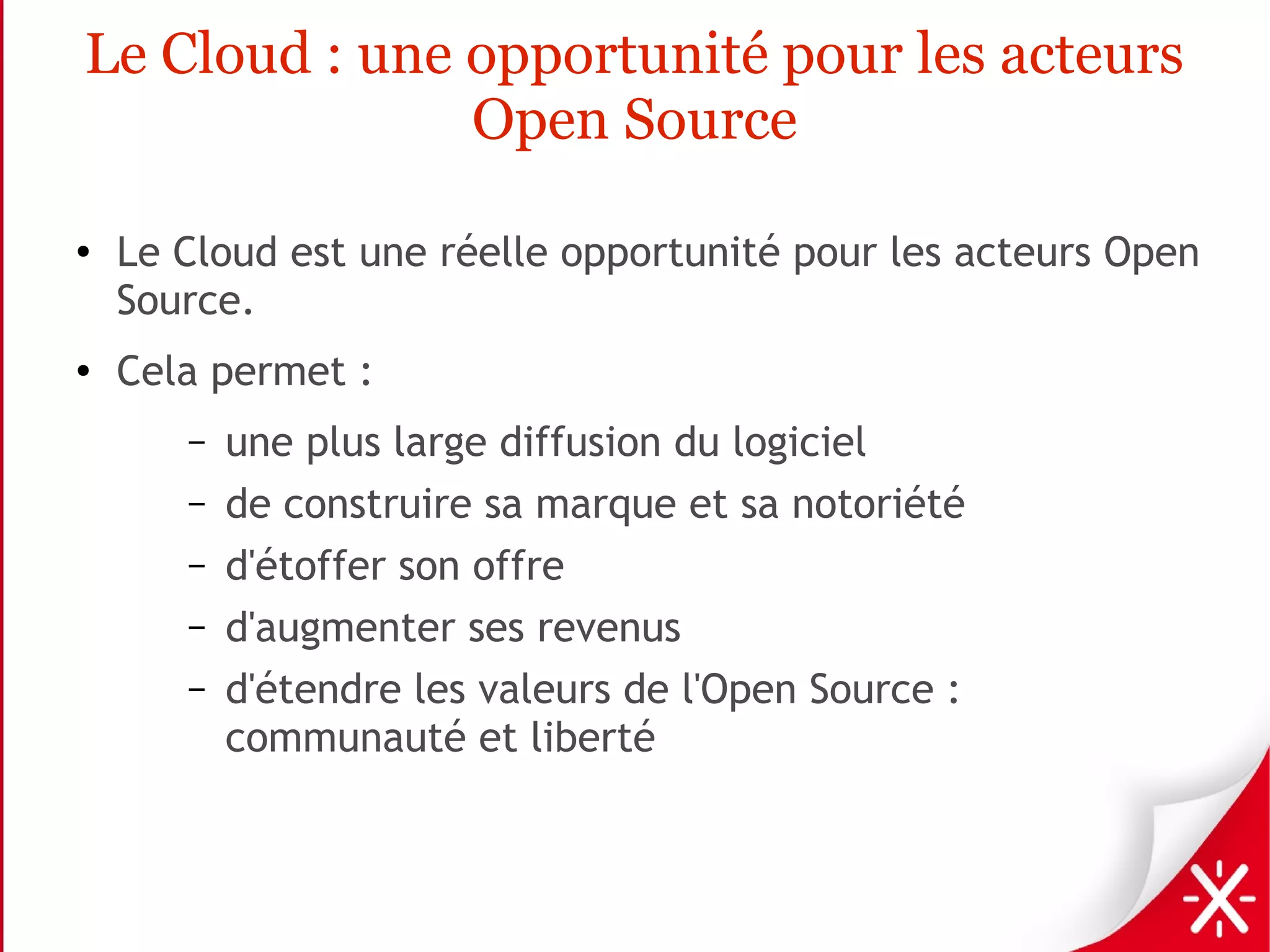 Le Cloud : une opportunité pour les acteurs
               Open Source

●
    Le Cloud est une réelle opportunité pour les acteurs Open
    Source.
●   Cela permet :
       –   une plus large diffusion du logiciel
       –   de construire sa marque et sa notoriété
       –   d'étoffer son offre
       –   d'augmenter ses revenus
       –   d'étendre les valeurs de l'Open Source :
           communauté et liberté
 