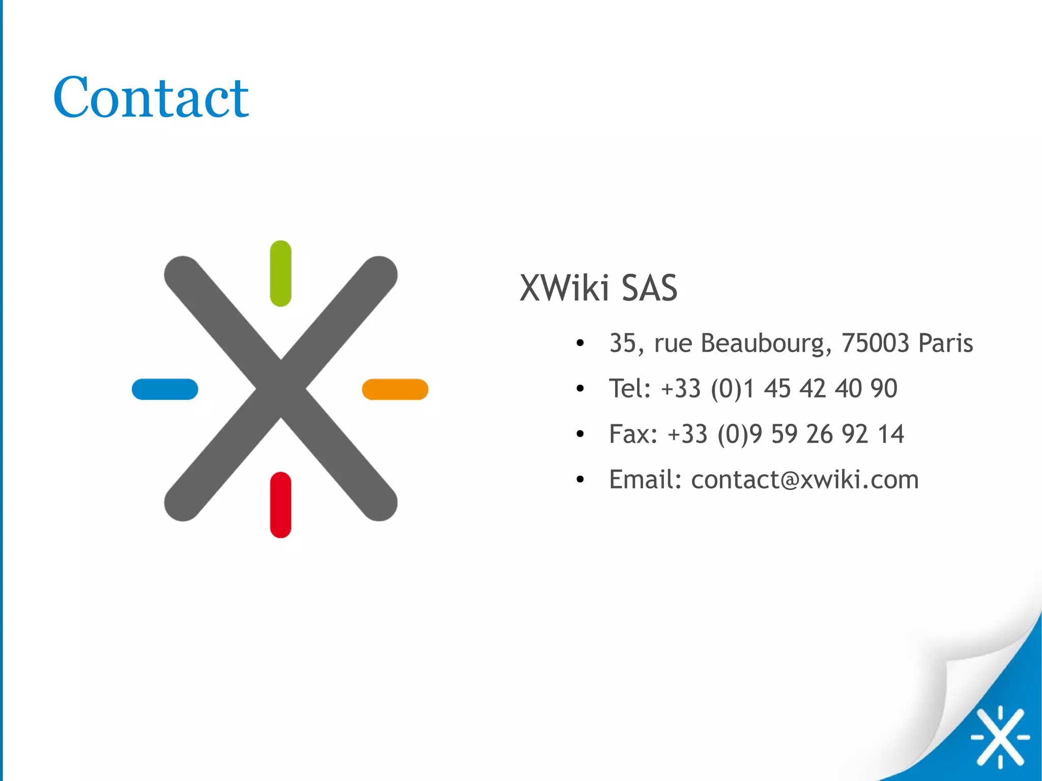 Contact


          XWiki SAS
             ●   35, rue Beaubourg, 75003 Paris
             ●   Tel: +33 (0)1 45 42 40 90
             ●   Fax: +33 (0)9 59 26 92 14
             ●   Email: contact@xwiki.com
 