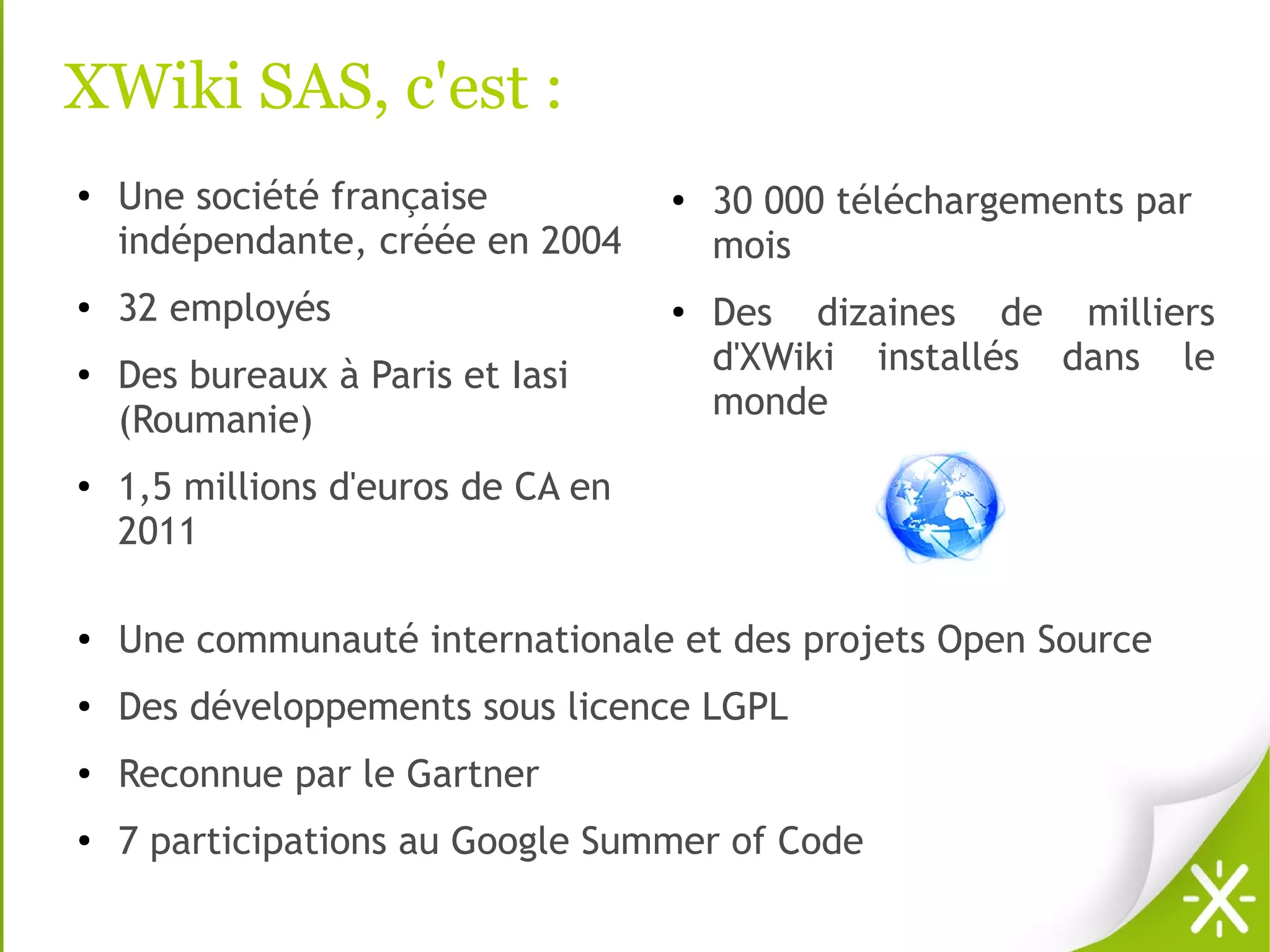 XWiki SAS, c'est :
●   Une société française           ●   30 000 téléchargements par
    indépendante, créée en 2004         mois
●   32 employés                     ●
                                        Des dizaines de milliers
●   Des bureaux à Paris et Iasi         d'XWiki installés dans le
    (Roumanie)                          monde
●
    1,5 millions d'euros de CA en
    2011

●
    Une communauté internationale et des projets Open Source
●
    Des développements sous licence LGPL
●
    Reconnue par le Gartner
●
    7 participations au Google Summer of Code
 