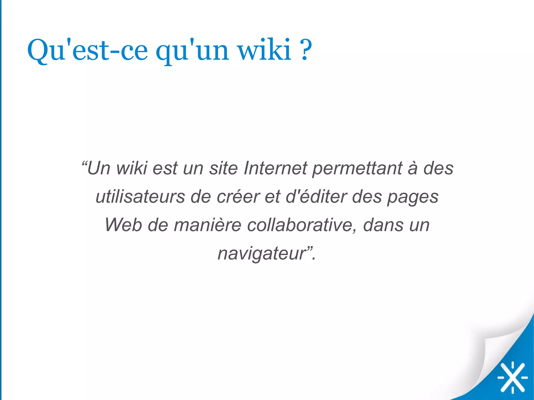 Qu'est-ce qu'un wiki ?


    “Un wiki est un site Internet permettant à des
     utilisateurs de créer et d'éditer des pages
      Web de manière collaborative, dans un
                    navigateur”.
 