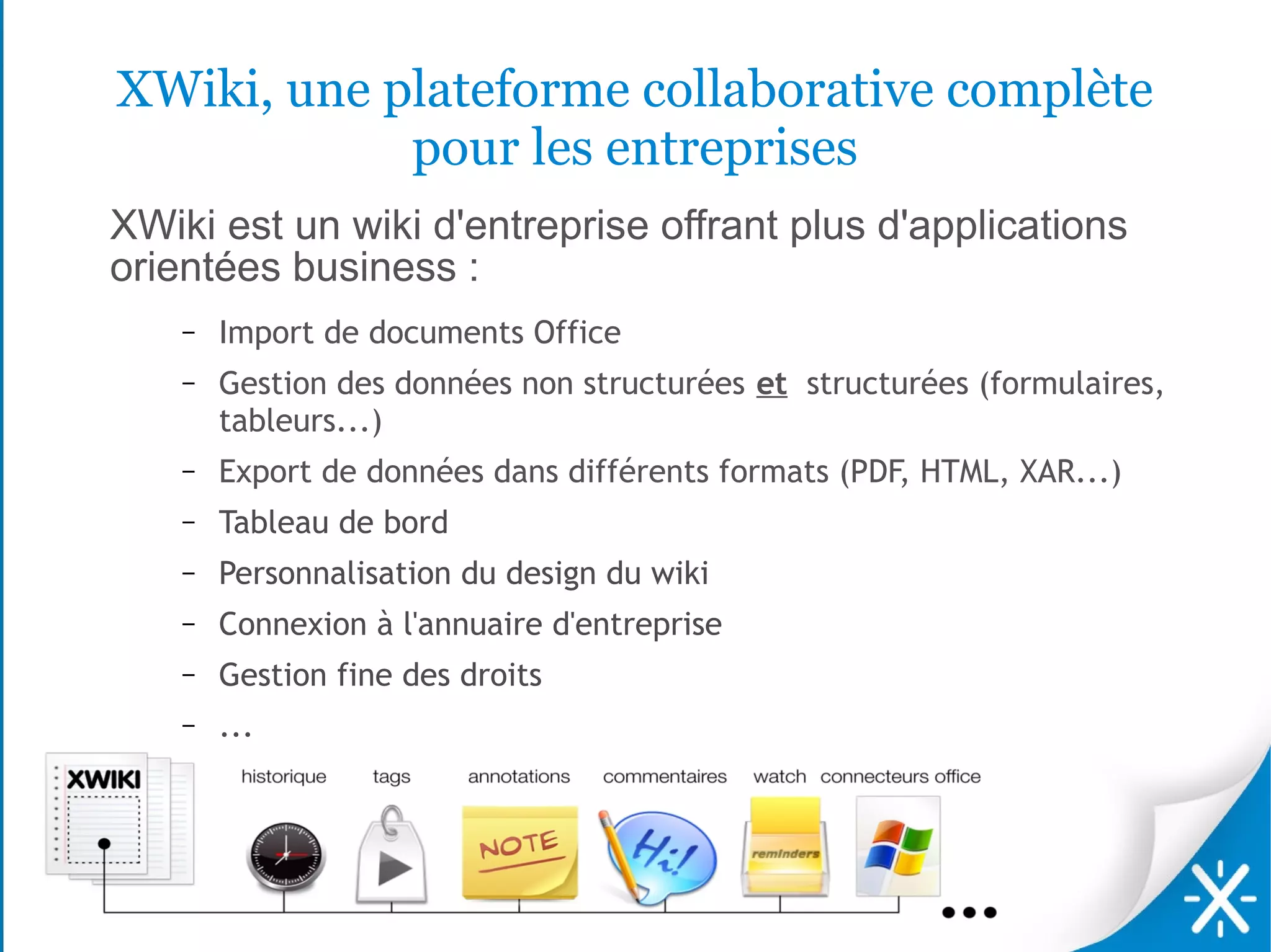 XWiki, une plateforme collaborative complète
            pour les entreprises
XWiki est un wiki d'entreprise offrant plus d'applications
orientées business :
    –   Import de documents Office
    –   Gestion des données non structurées et structurées (formulaires,
        tableurs...)
    –   Export de données dans différents formats (PDF, HTML, XAR...)
    –   Tableau de bord
    –   Personnalisation du design du wiki
    –   Connexion à l'annuaire d'entreprise
    –   Gestion fine des droits
    –   ...
 
