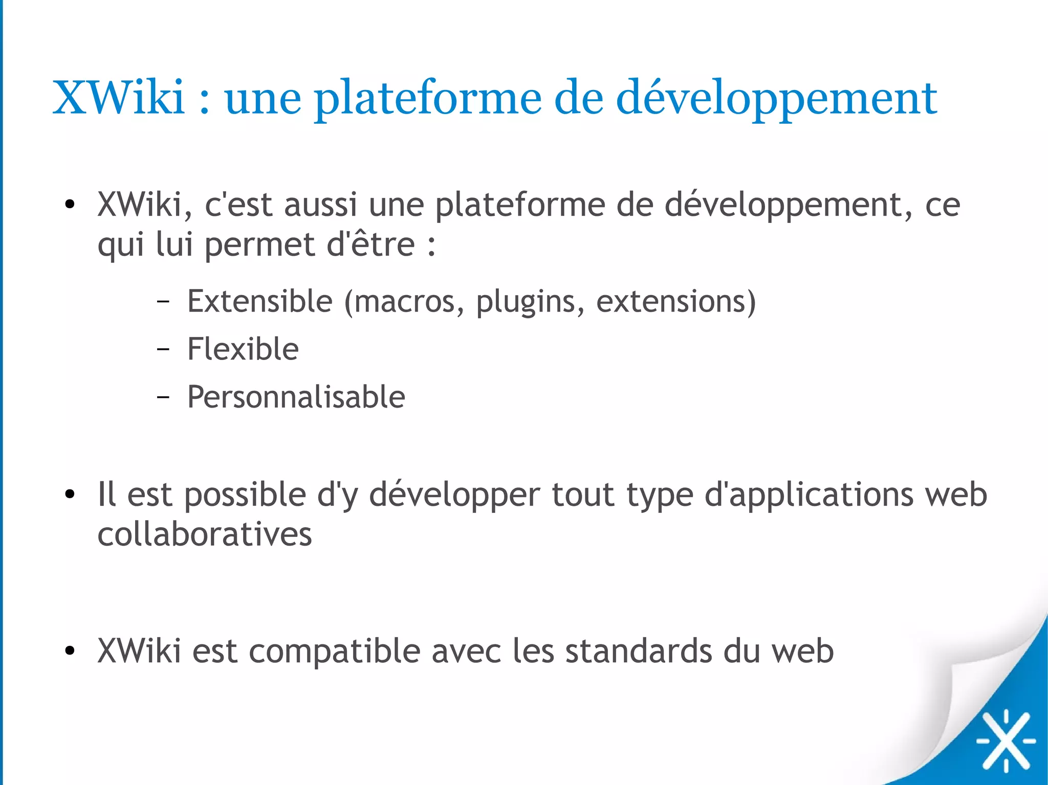 XWiki : une plateforme de développement
●   XWiki, c'est aussi une plateforme de développement, ce
    qui lui permet d'être :
       –   Extensible (macros, plugins, extensions)
       –   Flexible
       –   Personnalisable

●   Il est possible d'y développer tout type d'applications web
    collaboratives


●   XWiki est compatible avec les standards du web
 