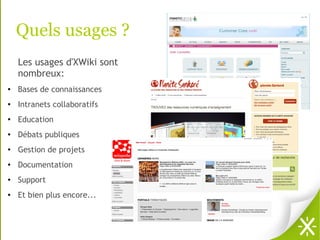 Quels usages ?
    Les usages d'XWiki sont
    nombreux:
●   Bases de connaissances
●   Intranets collaboratifs
●
    Education
●   Débats publiques
●   Gestion de projets
●   Documentation
●   Support
●   Et bien plus encore...
 