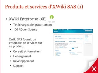 Produits et services d'XWiki SAS (1)

●   XWiki Enterprise (XE)
    ●
        Téléchargeable gratuitement
    ●
        100 %Open Source


    XWiki SAS fournit un
    ensemble de services sur
    ce produit :
    ●
        Conseil et formation
    ●
        Hébergement
    ●   Développement
    ●   Support
 