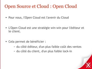 Open Source et Cloud : Open Cloud

●   Pour nous, l'Open Cloud est l'avenir du Cloud


●   L'Open Cloud est une stratégie win-win pour l'éditeur et
    le client.


●
    Cela permet de bénéficier :
       –   du côté éditeur, d'un plus faible coût des ventes
       –   du côté du client, d'un plus faible lock-in
 