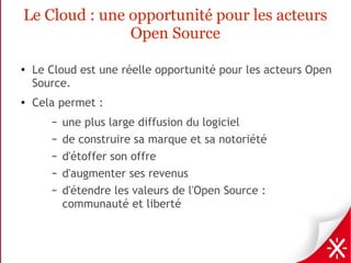 Le Cloud : une opportunité pour les acteurs
               Open Source

●
    Le Cloud est une réelle opportunité pour les acteurs Open
    Source.
●   Cela permet :
       –   une plus large diffusion du logiciel
       –   de construire sa marque et sa notoriété
       –   d'étoffer son offre
       –   d'augmenter ses revenus
       –   d'étendre les valeurs de l'Open Source :
           communauté et liberté
 
