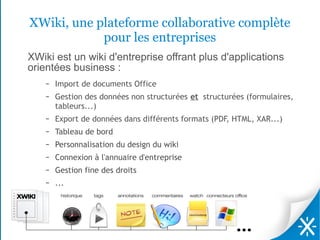 XWiki, une plateforme collaborative complète
            pour les entreprises
XWiki est un wiki d'entreprise offrant plus d'applications
orientées business :
    –   Import de documents Office
    –   Gestion des données non structurées et structurées (formulaires,
        tableurs...)
    –   Export de données dans différents formats (PDF, HTML, XAR...)
    –   Tableau de bord
    –   Personnalisation du design du wiki
    –   Connexion à l'annuaire d'entreprise
    –   Gestion fine des droits
    –   ...
 
