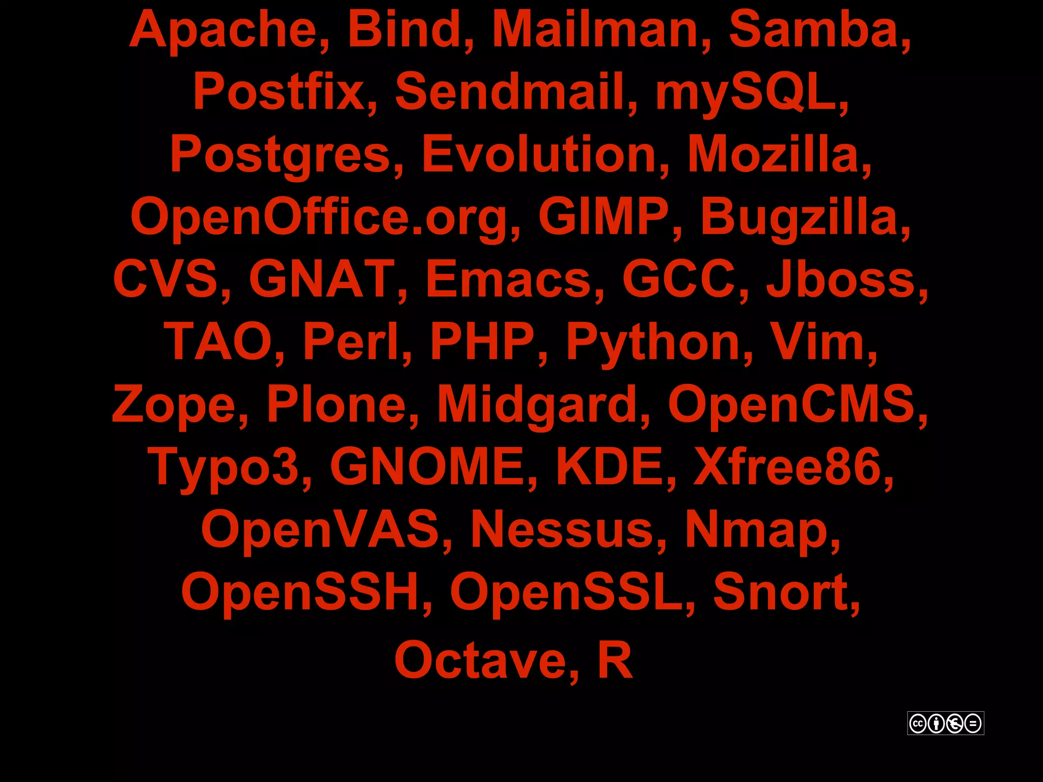 Apache, Bind, Mailman, Samba,
   Postfix, Sendmail, mySQL,
  Postgres, Evolution, Mozilla,
 OpenOffice.org, GIMP, Bugzilla,
CVS, GNAT, Emacs, GCC, Jboss,
  TAO, Perl, PHP, Python, Vim,
Zope, Plone, Midgard, OpenCMS,
 Typo3, GNOME, KDE, Xfree86,
   OpenVAS, Nessus, Nmap,
   OpenSSH, OpenSSL, Snort,
            Octave, R
 