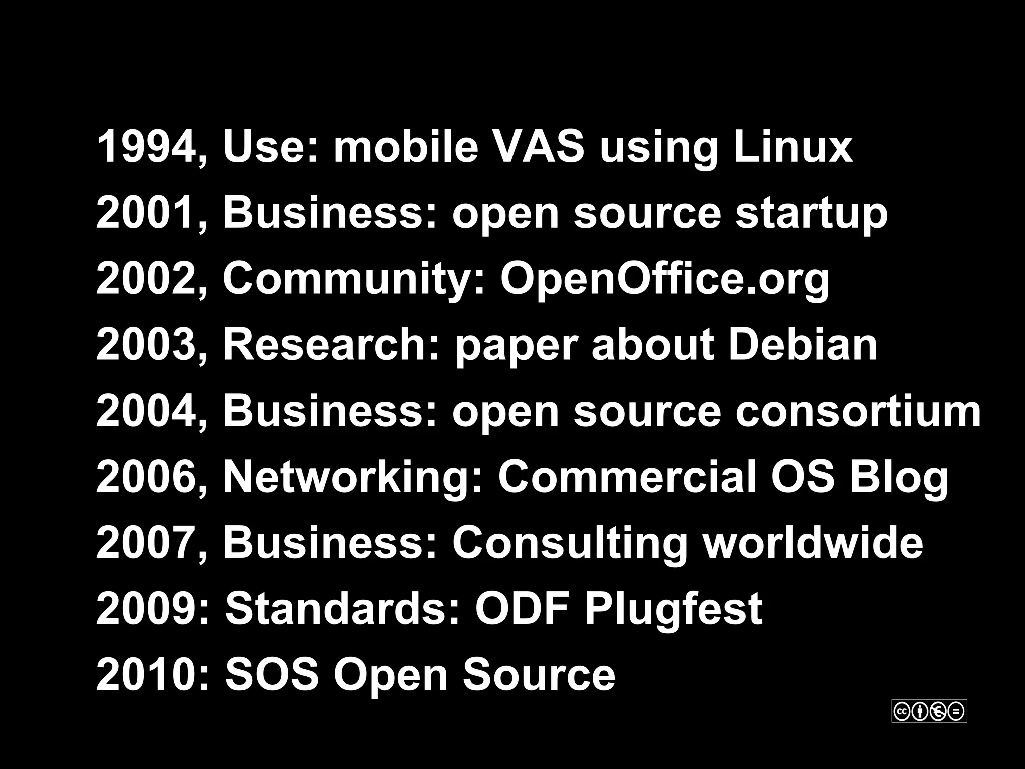 •   1994, Use: mobile VAS using Linux
•   2001, Business: open source startup
•   2002, Community: OpenOffice.org
•   2003, Research: paper about Debian
•   2004, Business: open source consortium
•   2006, Networking: Commercial OS Blog
•   2007, Business: Consulting worldwide
•   2009: Standards: ODF Plugfest
•   2010: SOS Open Source
 