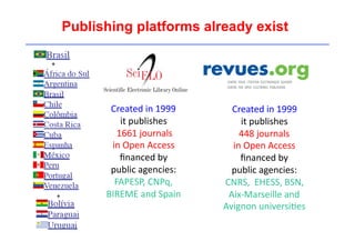 Publishing platforms already exist 
Created 
in 
1999 
it 
publishes 
448 
journals 
in 
Open 
Access 
financed 
by 
public 
agencies: 
CNRS, 
EHESS, 
BSN, 
Aix-­‐Marseille 
and 
Avignon 
universi'es 
Created 
in 
1999 
it 
publishes 
1661 
journals 
in 
Open 
Access 
financed 
by 
public 
agencies: 
FAPESP, 
CNPq, 
BIREME 
and 
Spain 
+ 
+ 
 