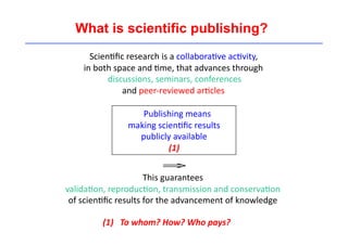 What is scientific publishing? 
Scien'fic 
research 
is 
a 
collabora've 
ac'vity, 
in 
both 
space 
and 
'me, 
that 
advances 
through 
discussions, 
seminars, 
conferences 
and 
peer-­‐reviewed 
ar'cles 
Publishing 
means 
making 
scien'fic 
results 
publicly 
available 
(1) 
€ 
⇒ 
This 
guarantees 
valida'on, 
reproduc'on, 
transmission 
and 
conserva'on 
of 
scien'fic 
results 
for 
the 
advancement 
of 
knowledge 
(1) 
To 
whom? 
How? 
Who 
pays? 
 