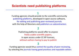 Scientists need publishing platforms 
1 
Funding 
agencies 
should 
provide 
to 
the 
scien'fic 
community 
publishing 
plaEorms, 
developed 
in 
open 
source 
soLware, 
for 
edi'ng 
and 
publishing 
peer-­‐reviewed 
journals 
with 
the 
help 
of 
librarians 
and 
publishers 
as 
subcontractors 
2 
Publishing 
plaEorms 
would 
offer 
to 
anyone 
freely 
usable 
scien'fic 
papers, 
in 
open 
access 
under 
CC-­‐BY 
licenses, 
without 
authors 
having 
to 
pay 
to 
publish 
3 
Funding 
agencies 
would 
thus 
control 
the 
quality 
of 
peer-­‐reviewing, 
by 
selec'ng 
the 
journals 
having 
good 
prac'ces 
and 
reputable 
editors 
 