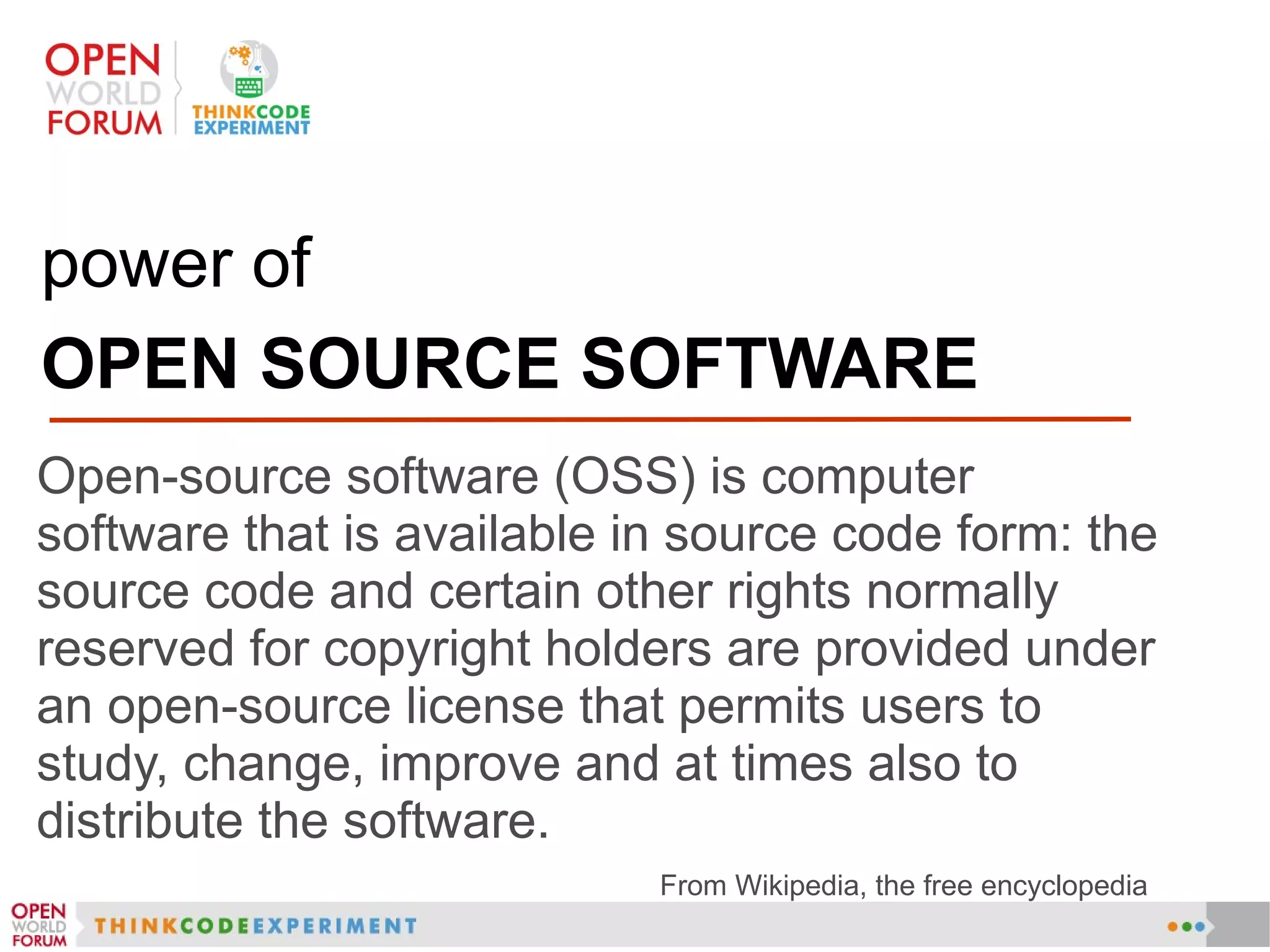 power of
OPEN SOURCE SOFTWARE
Open-source software (OSS) is computer
software that is available in source code form: the
source code and certain other rights normally
reserved for copyright holders are provided under
an open-source license that permits users to
study, change, improve and at times also to
distribute the software.
From Wikipedia, the free encyclopedia
 