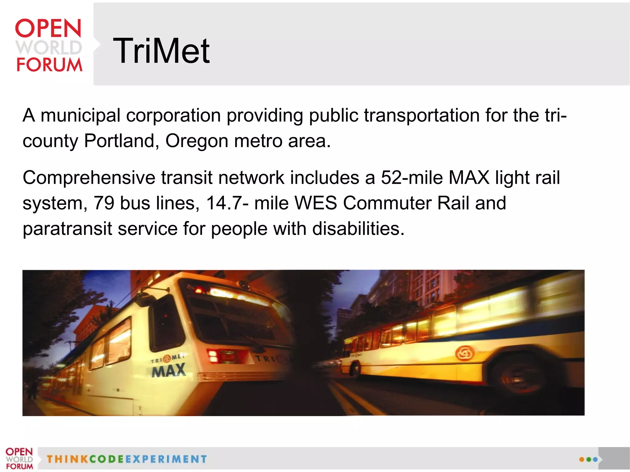 TriMet
A municipal corporation providing public transportation for the tri-
county Portland, Oregon metro area.
Comprehensive transit network includes a 52-mile MAX light rail
system, 79 bus lines, 14.7- mile WES Commuter Rail and
paratransit service for people with disabilities.
 