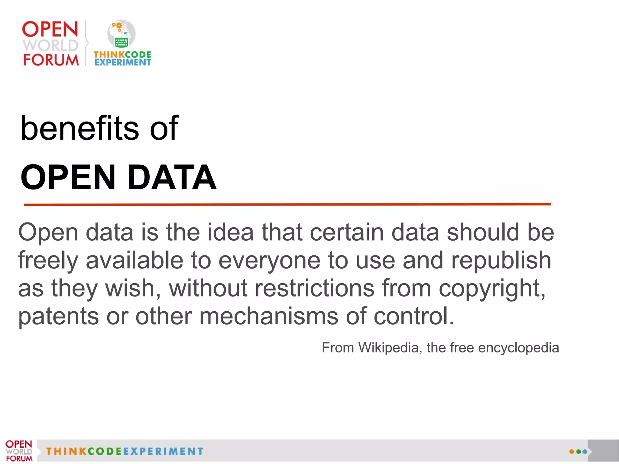 benefits of
OPEN DATA
Open data is the idea that certain data should be
freely available to everyone to use and republish
as they wish, without restrictions from copyright,
patents or other mechanisms of control.
From Wikipedia, the free encyclopedia
 