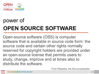 power of
OPEN SOURCE SOFTWARE
Open-source software (OSS) is computer
software that is available in source code form: the
source code and certain other rights normally
reserved for copyright holders are provided under
an open-source license that permits users to
study, change, improve and at times also to
distribute the software.
From Wikipedia, the free encyclopedia
 