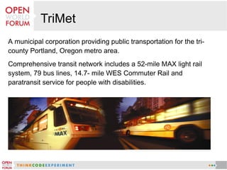 TriMet
A municipal corporation providing public transportation for the tri-
county Portland, Oregon metro area.
Comprehensive transit network includes a 52-mile MAX light rail
system, 79 bus lines, 14.7- mile WES Commuter Rail and
paratransit service for people with disabilities.
 