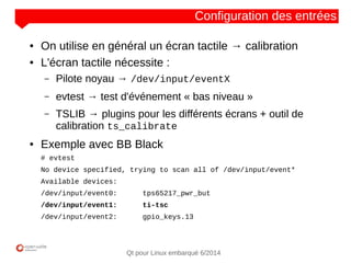 NOM
CLIENT
Qt pour Linux embarqué 6/2014
Configuration des entrées
● On utilise en général un écran tactile → calibration
● L'écran tactile nécessite :
– Pilote noyau → /dev/input/eventX
– evtest → test d'événement « bas niveau »
– TSLIB → plugins pour les différents écrans + outil de
calibration ts_calibrate
● Exemple avec BB Black
# evtest
No device specified, trying to scan all of /dev/input/event*
Available devices:
/dev/input/event0: tps65217_pwr_but
/dev/input/event1: ti-tsc
/dev/input/event2: gpio_keys.13
 