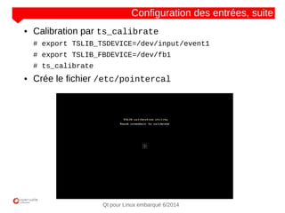 NOM
CLIENT
Qt pour Linux embarqué 6/2014
Configuration des entrées, suite
● Calibration par ts_calibrate
# export TSLIB_TSDEVICE=/dev/input/event1
# export TSLIB_FBDEVICE=/dev/fb1
# ts_calibrate
● Crée le fichier /etc/pointercal
 