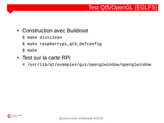 NOM
CLIENT
Qt pour Linux embarqué 6/2014
Test Qt5/OpenGL (EGLFS)
● Construction avec Buildroot
$ make distclean
$ make raspberrypi_qt5_defconfig
$ make
● Test sur la carte RPi
# /usr/lib/qt/examples/gui/openglwindow/openglwindow
 