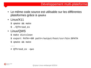 NOM
CLIENT
Qt pour Linux embarqué 6/2014
Développement multi-plateforme
● Le même code source est utilisable sur les différentes
plateformes grâce à qmake
● Linux/X11
$ qmake && make
$ ./QThread_ex
● Linux/QWS
$ make distclean
$ export PATH=<BR path>/output/host/usr/bin:$PATH
$ qmake && make
...
# QThread_ex -qws
 