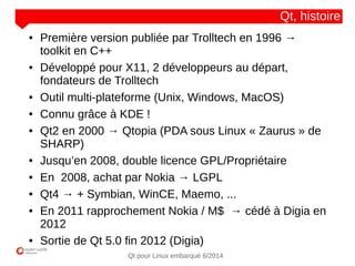 NOM
CLIENT
Qt pour Linux embarqué 6/2014
Qt, histoire
● Première version publiée par Trolltech en 1996 →
toolkit en C++
● Développé pour X11, 2 développeurs au départ,
fondateurs de Trolltech
● Outil multi-plateforme (Unix, Windows, MacOS)
● Connu grâce à KDE !
● Qt2 en 2000 → Qtopia (PDA sous Linux « Zaurus » de
SHARP)
● Jusqu’en 2008, double licence GPL/Propriétaire
● En 2008, achat par Nokia → LGPL
● Qt4 → + Symbian, WinCE, Maemo, ...
● En 2011 rapprochement Nokia / M$ → cédé à Digia en
2012
● Sortie de Qt 5.0 fin 2012 (Digia)
 